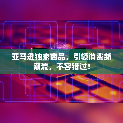 亞馬遜獨家商品，引領(lǐng)消費新潮流，不容錯過！