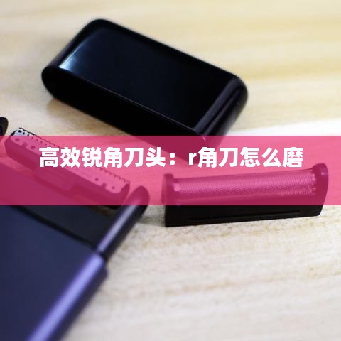 高效銳角刀頭：r角刀怎么磨 