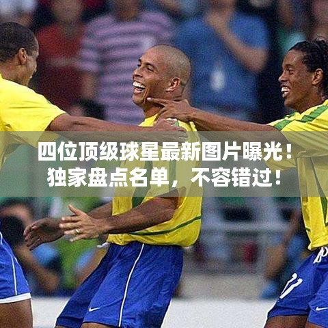四位頂級球星最新圖片曝光！獨家盤點名單，不容錯過！