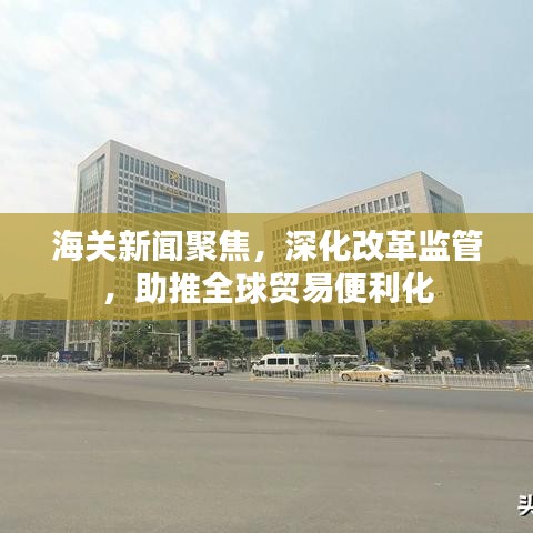 海關新聞聚焦，深化改革監(jiān)管，助推全球貿易便利化
