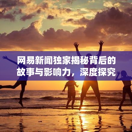 網(wǎng)易新聞獨家揭秘背后的故事與影響力，深度探究真相之源