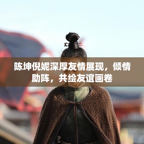 陳坤倪妮深厚友情展現(xiàn)，傾情助陣，共繪友誼畫卷