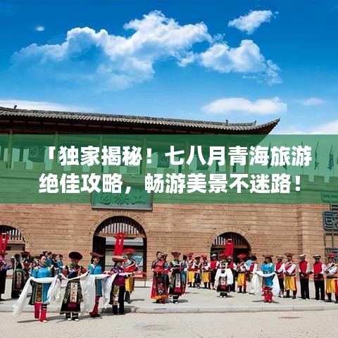 「獨(dú)家揭秘！七八月青海旅游絕佳攻略，暢游美景不迷路！」