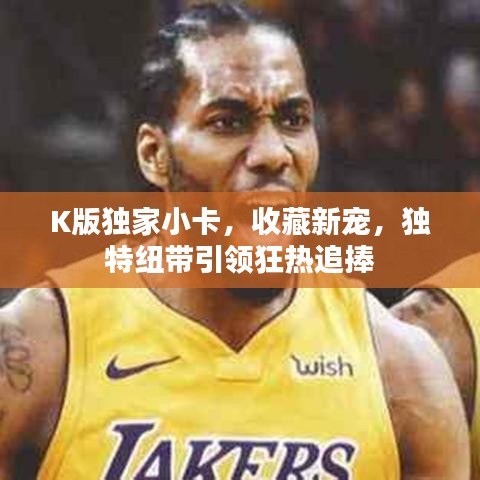 K版獨家小卡，收藏新寵，獨特紐帶引領(lǐng)狂熱追捧